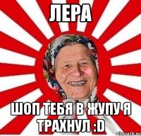 Лера Шоп тебя в жупу я трахнул :D