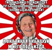 типья идьйиш по пидйезду а тут бабьюшка няшьнания идеш тако ий бабуька привьит а она тикая ану нахуй м иего подьизда