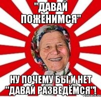 "давай поженимся" ну почему бы и нет "давай разведёмся"!