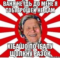 Ваня не їдь до мене я тобі грошей не дам хібашо по їбалу щолкну разок