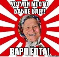 Уступи место бабке бля!! Варп ёпта!