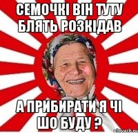 Семочкі він туту блять розкідав А прибирати я чі шо буду ?