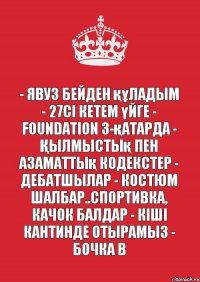 - Явуз бейден құладым - 27сі кетем үйге - Foundation 3-қатарда - Қылмыстық пен Азаматтық кодекстер - Дебатшылар - Костюм шалбар..спортивка, качок балдар - Кіші кантинде отырамыз - Бочка B