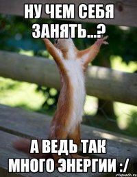Ну чем себя занять...? А ведь так много энергии :/