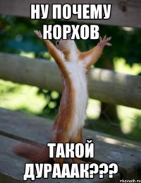 НУ ПОЧЕМУ КОРХОВ ТАКОЙ ДУРАААК???