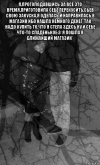 я,проголодавшись за все это время,приготовила себе перекусить,сьев свою закуска,я оделась и направилась в магазин ибо нашла немного денег*Так надо купить то,что я стела здесь ну и себе что-то сладенькое:3*я пошла в ближайший магазин* 