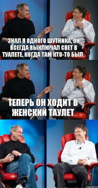 Знал я одного шутника, он всегда выключал свет в туалете, когда там кто-то был. Теперь он ходит в женский таулет 