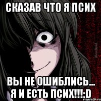 сказав что я псих вы не ошиблись... Я И ЕСТЬ ПСИХ!!!:D