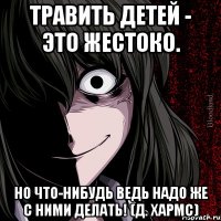 Травить детей - это жестоко. Но что-нибудь ведь надо же с ними делать! (Д. Хармс)