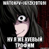 watch?v=jgyzX2DTG9I ну я же хуевый трофим