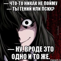 — Что-то никак не пойму — ты гений или псих? — Ну, вроде это одно и то же.