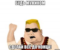 Будь мужиком Сделай всё до конца!