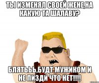 Ты изменял своей жене,на какую та шалаву? Блятььь,будт мужиком и не пизди что нет!!!!