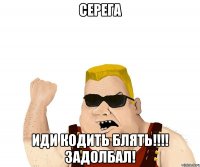 СЕРЕГА ИДИ КОДИТЬ БЛЯТЬ!!!! ЗАДОЛБАЛ!