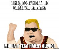 я не дрочу и вам не советую блеать! миша я тебя найду сцуко!