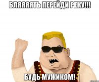 бляяяять перейди реку!!! будь мужиком!