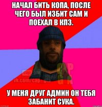 Начал бить копа, после чего был избит сам и поехал в КПЗ. У меня друг админ он тебя забанит сука.