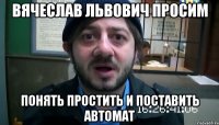 Вячеслав Львович просим Понять простить и поставить автомат