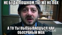 Не будь лошком,ты же не лох А то ты выёбываешься как обосраный мох