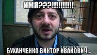 ИМЯ???!!!!!!!!!! Буханченко Виктор Иванович...