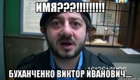 ИМЯ???!!!!!!!!! Буханченко Виктор Иванович....