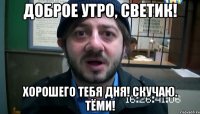 Доброе утро, Светик! Хорошего тебя дня! Скучаю. Тёми!