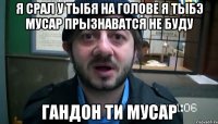 Я срал у тыбя на голове я тыбэ мусар прызнаватся не буду Гандон ти мусар