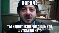 короче ты идиот если читаешь это ШУТКАили нет?