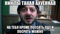 ник ты такая ахуенная на тебя кроме поссать еще и посрать можно