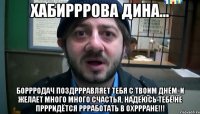 Хабирррова Дина... Боррродач поздррравляет тебя с твоим днём. И желает много много счастья, надеюсь тебе не пррридётся ррработать в охррране!!!