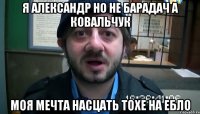 я александр но не барадач а ковальчук моя мечта насцать тохе на ебло