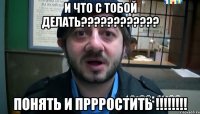 и что с тобой делать???????????? понять и пррростить !!!!!!!!