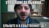 утро понедельника... слыште а я собственно где?