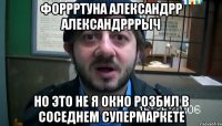 Форрртуна Александрр Александрррыч Но это не я окно розбил в соседнем супермаркете