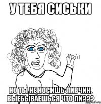 у тебя сиськи но ты не носишь ливчик, выебываешься что ли???