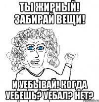 Ты жирный! Забирай вещи! И уебывай! Когда уебешь? Уебал? Нет?