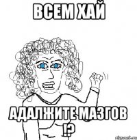 всем хай адалжите мазгов !?