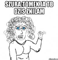 Szura:Tomek ja tb dzis znilam 