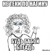 НЕ ТЕКИ ПО НАГИНУ БУДЬ БАБОЙ БЛЕАДЬ