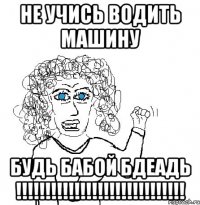 НЕ УЧИСЬ ВОДИТЬ МАШИНУ БУДЬ БАБОЙ БДЕАДЬ !!!!!!!!!!!!!!!!!!!!!!!!!!!!!