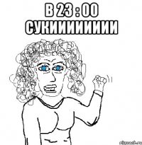 в 23 : 00 сукииииииии 