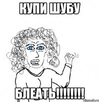 КУПИ ШУБУ БЛЕАТЬ!!!!!!!!