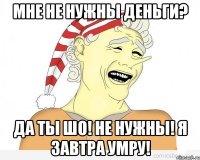 Мне не нужны деньги? Да ты шо! Не нужны! Я завтра умру!