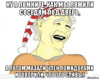 Ну а помните, как мы ложили соседям под дверь, а потом мазали член помидорами и говорили, что это сливы!