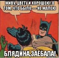 ЖИВУ, ЦВЕТУ и ХОРОШЕЮ! О том, что было — не жалею блядина,заебала!