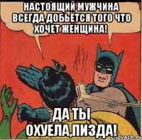 НАСТОЯЩИЙ МУЖЧИНА ВСЕГДА ДОБЬЁТСЯ ТОГО ЧТО ХОЧЕТ ЖЕНЩИНА! Да ты охуела,пизда!