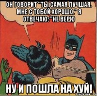 Он говорит "Ты самая лучшая. Мне с тобой хорошо." Я отвечаю: "Не верю ну и пошла на хуй!