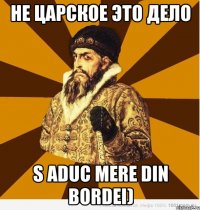 не царское это дело s aduc mere din bordei)