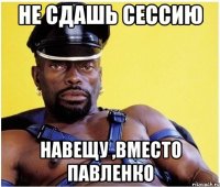 не сдашь сессию навещу ,вместо Павленко