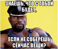 знаешь, что с тобой будет, если не соберёшь сейчас вещи?